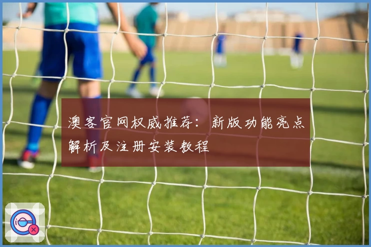 澳客官网权威推荐：新版功能亮点解析及注册安装教程