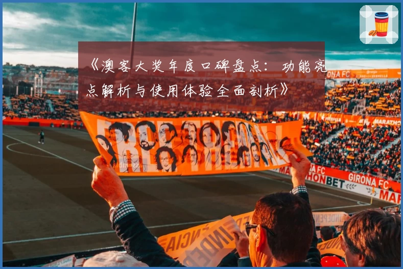 《澳客大奖年度口碑盘点：功能亮点解析与使用体验全面剖析》