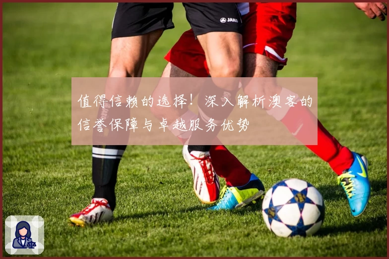 值得信赖的选择!深入解析澳客的信誉保障与卓越服务优势