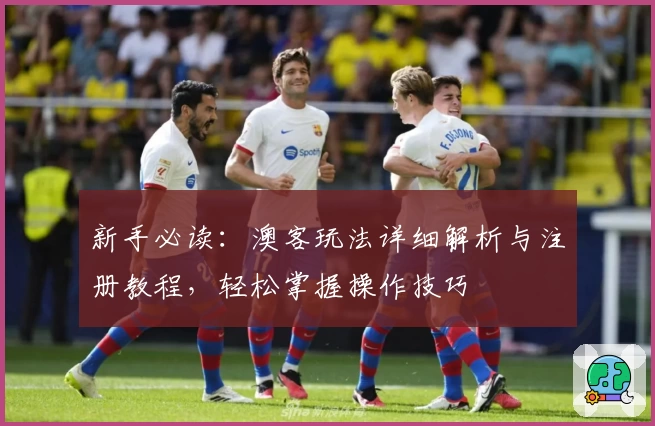 新手必读：澳客玩法详细解析与注册教程，轻松掌握操作技巧