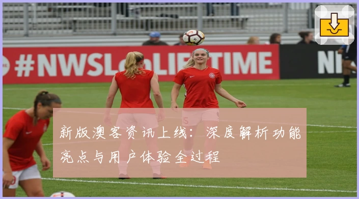 新版澳客资讯上线:深度解析功能亮点与用户体验全过程