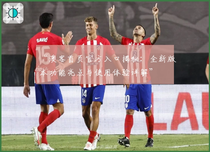 “澳客首页官方入口揭秘：全新版本功能亮点与使用体验详解”