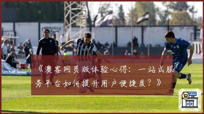 《澳客网页版体验心得：一站式服务平台如何提升用户便捷度？》