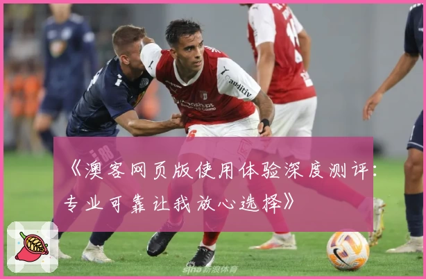 《澳客网页版使用体验深度测评：专业可靠让我放心选择》