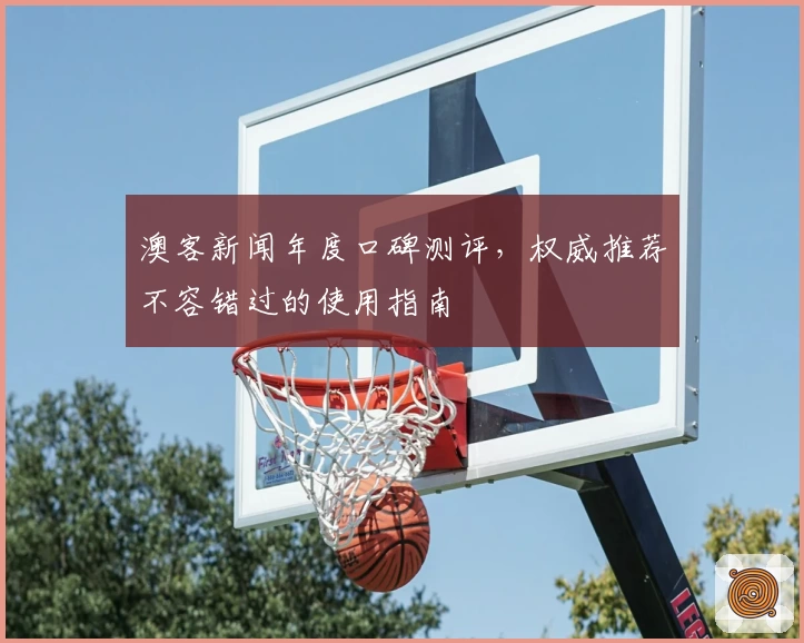 澳客新闻年度口碑测评，权威推荐不容错过的使用指南