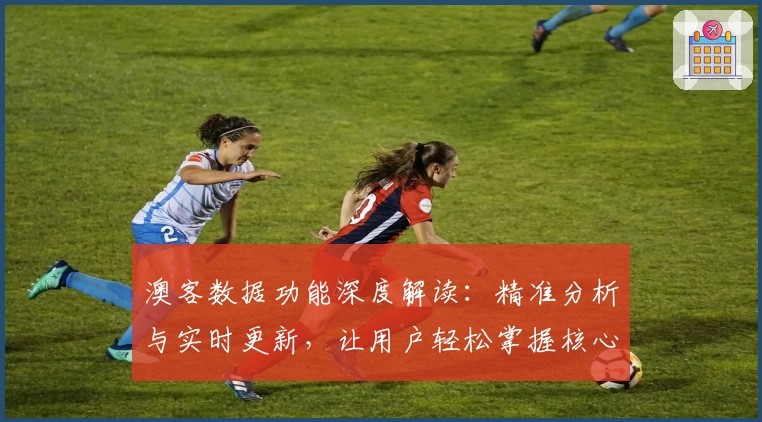 澳客数据功能深度解读：精准分析与实时更新，让用户轻松掌握核心信息