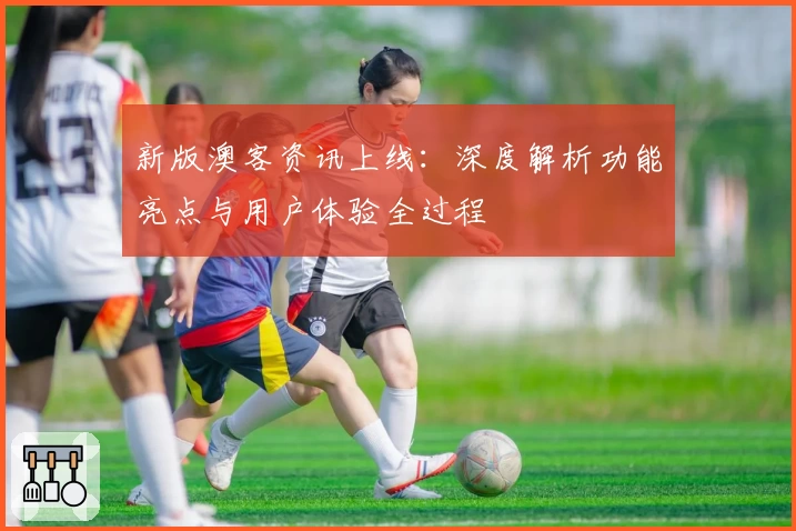 新版澳客资讯上线:深度解析功能亮点与用户体验全过程