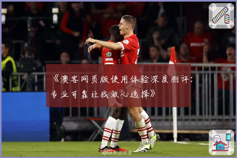 《澳客网页版使用体验深度测评：专业可靠让我放心选择》