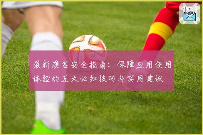 最新澳客安全指南:保障应用使用体验的五大必知技巧与实用建议