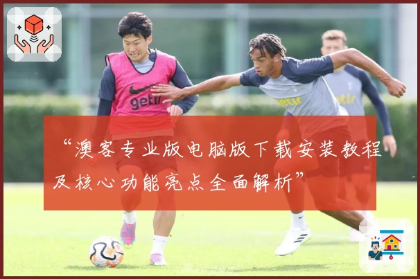 “澳客专业版电脑版下载安装教程及核心功能亮点全面解析”