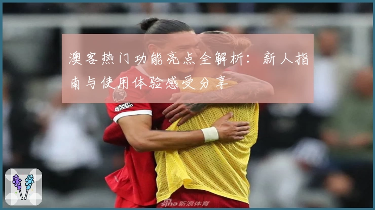 澳客热门功能亮点全解析：新人指南与使用体验感受分享