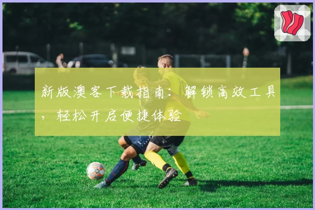 新版澳客下载指南：解锁高效工具，轻松开启便捷体验