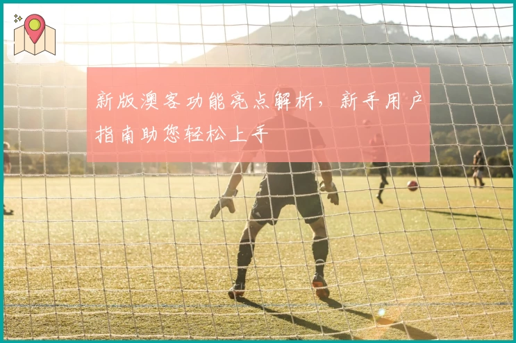 新版澳客功能亮点解析，新手用户指南助您轻松上手