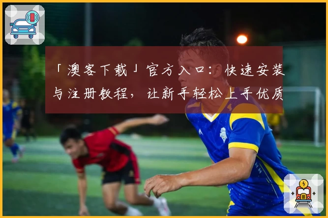 「澳客下载」官方入口:快速安装与注册教程,让新手轻松上手优质体验
