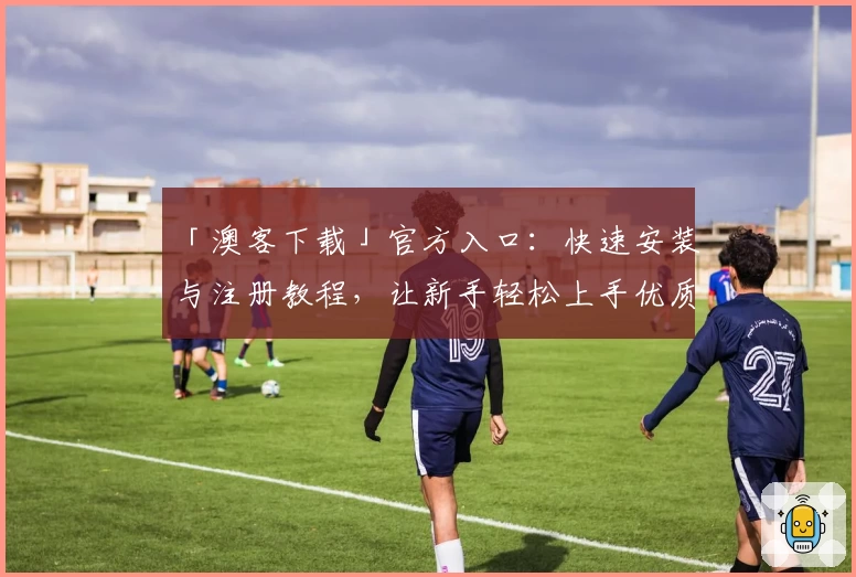 「澳客下载」官方入口:快速安装与注册教程,让新手轻松上手优质体验