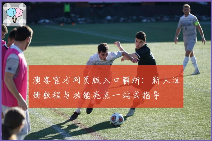 澳客官方网页版入口解析：新人注册教程与功能亮点一站式指导
