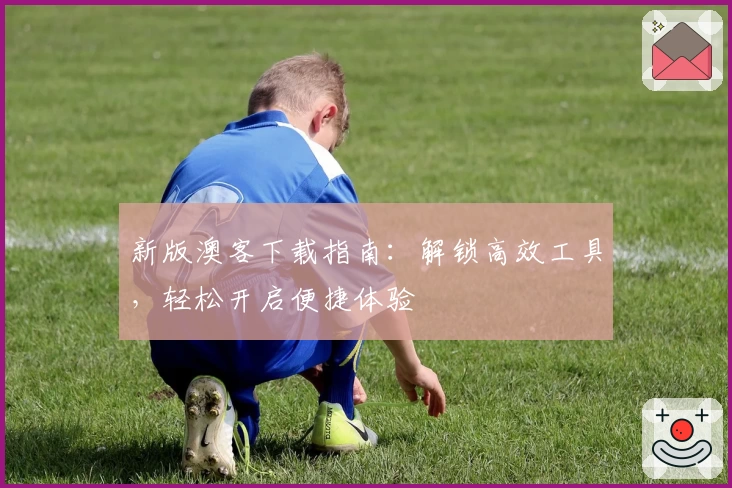 新版澳客下载指南：解锁高效工具，轻松开启便捷体验