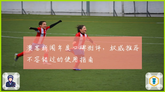 澳客新闻年度口碑测评，权威推荐不容错过的使用指南
