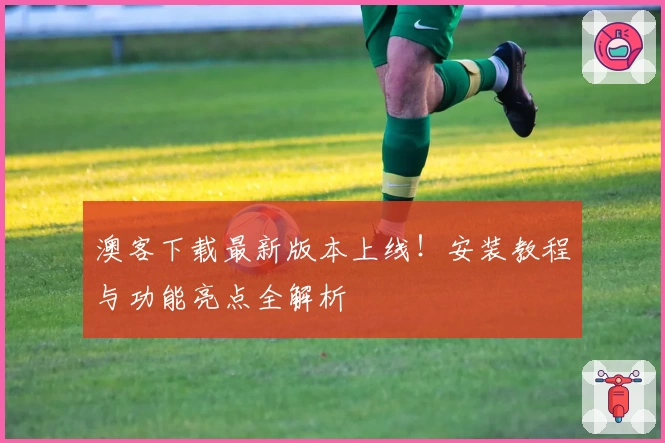 澳客下载最新版本上线！安装教程与功能亮点全解析