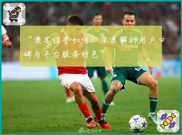 “澳客信誉如何?深度解析用户口碑与平台服务特色”