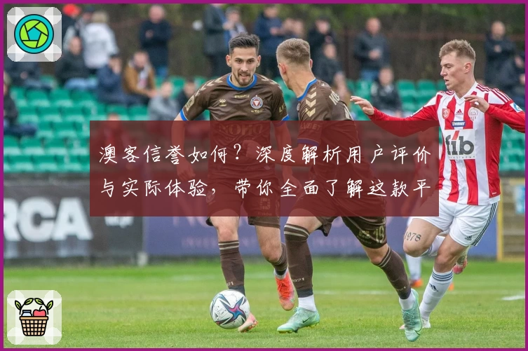 澳客信誉如何?深度解析用户评价与实际体验,带你全面了解这款平台的可靠性与服务质量