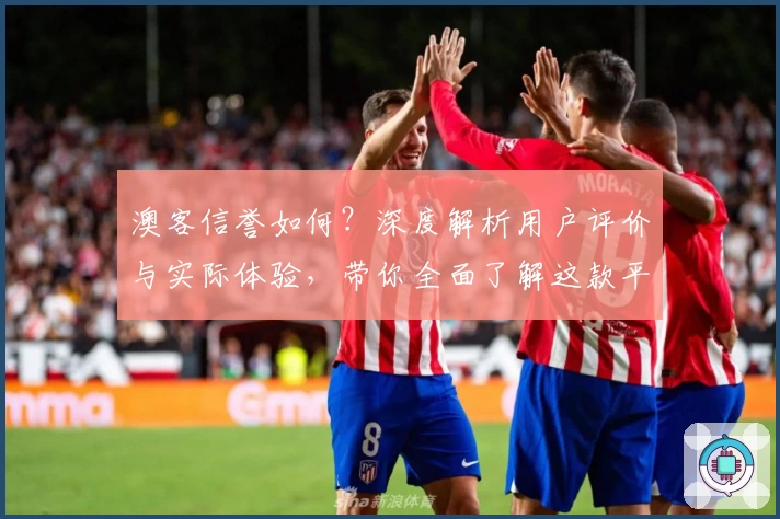 澳客信誉如何?深度解析用户评价与实际体验,带你全面了解这款平台的可靠性与服务质量