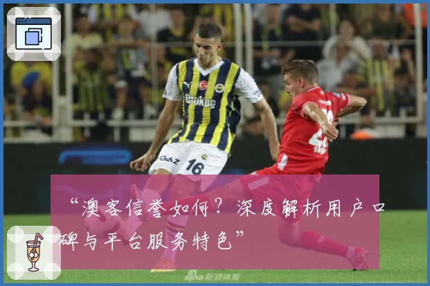 “澳客信誉如何?深度解析用户口碑与平台服务特色”